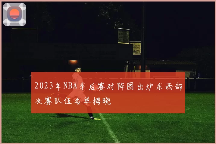 2023年NBA季后赛对阵图出炉东西部决赛队伍名单揭晓